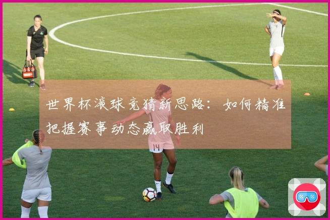 世界杯滚球竞猜新思路：如何精准把握赛事动态赢取胜利