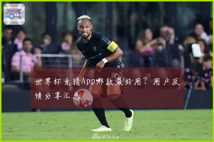 世界杯竞猜App哪款最好用？用户反馈分享汇总
