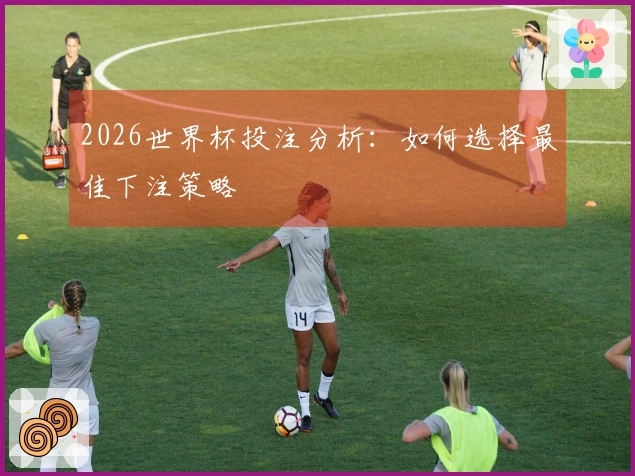 2026世界杯投注分析：如何选择最佳下注策略